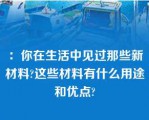 ：你在生活中见过那些新材料?这些材料有什么用途和优点?