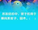 吊装结扣中，管子扣用于横向系管子、圆木。(     )   