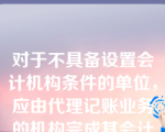 对于不具备设置会计机构条件的单位，应由代理记账业务的机构完成其会计工作。（  ）