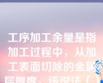 工序加工余量是指加工过程中，从加工表面切除的金属层厚度，该说法（）