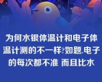 为何水银体温计和电子体温计测的不一样?如题.电子的每次都不准 而且比水