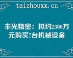 丰光精密：拟约2300万元购买7台机械设备