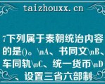 7下列属于秦朝统治内容的是()。\A、书同文\B、车同轨\C、统一货币\D、设置三省六部制