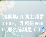 如果某CPU的主频是2.4GHz，外频是100MHz,那么倍频是（）。