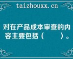 对在产品成本审查的内容主要包括（　　）。