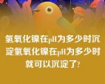 氢氧化镍在pH为多少时沉淀氢氧化镍在pH为多少时就可以沉淀了?