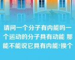 请问一个分子有内能吗一个运动的分子具有动能 那能不能说它具有内能?换个