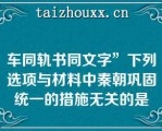 车同轨书同文字”下列选项与材料中秦朝巩固统一的措施无关的是