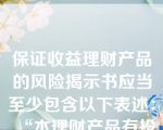 保证收益理财产品的风险揭示书应当至少包含以下表述：“本理财产品有投资风险，只保障理财资金本金，不保证理财收益，您应当充分认识投资风险，谨慎投资”。