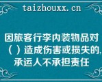 因旅客行李内装物品对（）造成伤害或损失的,承运人不承担责任