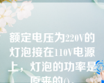 额定电压为220V的灯泡接在110V电源上，灯泡的功率是原来的()。