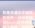 如果将演示文稿放在另外一台没有安装PowePoi软件的电脑上播放，需要进行打包操作。（）