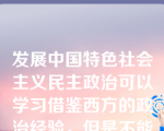 发展中国特色社会主义民主政治可以学习借鉴西方的政治经验，但是不能照搬西方政治制度的模式。