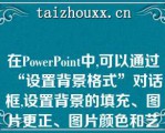 在PowePoi中,可以通过“设置背景格式”对话框,设置背景的填充、图片更正、图片颜色和艺术效果