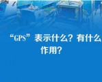 “GPS”表示什么？有什么作用？