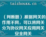 （判断题）.根据网关的作用不同，可以将网关分为协议网关应用网关安全网关