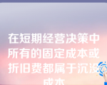 在短期经营决策中所有的固定成本或折旧费都属于沉没成本