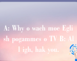 A: Why o wach moe Eglish pogammes o TV B: All igh, hak you.