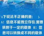 \t下说法不正确的是(     ).   A：信息不能独立存在.需要依附于一定的载体  B：信息可以转换成不同的载体形式而被存储和传播  C：信息可以被多个信息接受者接受并且多次使用  D：同一个信息不可以依附于不同的载体  