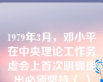 1979年3月，邓小平在中央理论工作务虚会上首次明确提出必须坚持（ ）