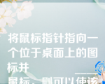 将鼠标指针指向一个位于桌面上的图标并____鼠标，则可以使该图标被加亮。