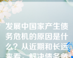 发展中国家产生债务危机的原因是什么？从近期和长远来看，解决债务危机的措施有哪些？