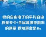 银的自由电子的平均自由程是多少?金属薄膜电阻率的测量 我知道金是40n