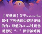 【多选题】关于text-overflow属性,下列选项中说法正确的有A. 取值为ellipsis时,用省略标记“…”标示被修剪文本,省略标记插入的位置是最后一个字符。需要结合overflow:hidden;使用 B. 用于标示对象内溢出文本 C. 取值为ellipsis时,修剪溢出文本,显示省略标记“…”。 D. 取值为ellipsis时,修剪溢出文本,不显示省略标记“…”