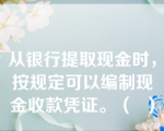 从银行提取现金时，按规定可以编制现金收款凭证。（  ）