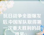 抗日战争全面爆发后,中国军队取得第一次重大胜利的战役是()。