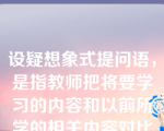 设疑想象式提问语，是指教师把将要学习的内容和以前所学的相关内容对比提问、比较提问，促使学生由此及彼、由表及里地综合归纳的教学口语。