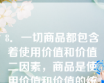 8．一切商品都包含着使用价值和价值二因素，商品是使用价值和价值的统一。这表明（）