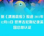 据《潇湘晨报》报道 2011年12月11日 世界吉尼斯纪录英国总部认证