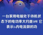 一台家用电脑处于待机状态下的电功率大约是10W 它表示1s内电流做的功