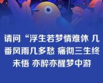 请问“浮生若梦情难休 几番风雨几多愁 痛彻三生终未悟 亦醉亦醒梦中游