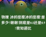 物理 冰的密度冰的密度!是多少?谢谢!到底是0.8还是0.9?我知道比