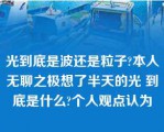 光到底是波还是粒子?本人无聊之极想了半天的光 到底是什么?个人观点认为