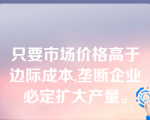 只要市场价格高于边际成本,垄断企业必定扩大产量。