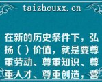 在新的历史条件下，弘扬（）价值，就是要尊重劳动、尊重知识、尊重人才、尊重创造，营造劳动光荣、创造伟大的社会氛围