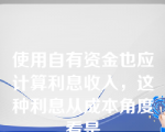 使用自有资金也应计算利息收入，这种利息从成本角度看是