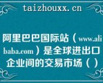 阿里巴巴国际站（www.alibaba.com）是全球进出口企业间的交易市场（）