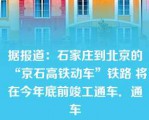 据报道：石家庄到北京的“京石高铁动车”铁路 将在今年底前竣工通车．通车