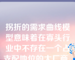 拐折的需求曲线模型意味着在寡头行业中不存在一个占支配地位的大厂商。