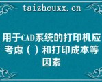 用于CAD系统的打印机应考虑（）和打印成本等因素