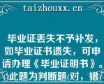 毕业证丢失不予补发，如毕业证书遗失，可申请办理《毕业证明书》。()此题为判断题(对，错)。