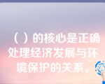 （）的核心是正确处理经济发展与环境保护的关系。