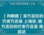 【判断题】吴方言区的代表方言是 上海话 ,赣方言区的代表方言是 南昌话 