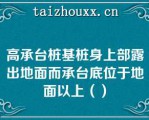 高承台桩基桩身上部露出地面而承台底位于地面以上（）