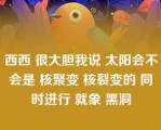 西西 很大胆我说 太阳会不会是 核聚变 核裂变的 同时进行 就象 黑洞