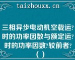 三相异步电动机空载运时的功率因数与额定运时的功率因数较前者（）